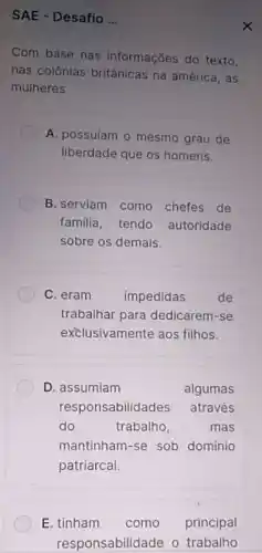 SAE - Desafio __
Com base nas informações do texto.
nas colônias britânicas na américa, as
mulheres
A. possuíam o mesmo grau de
liberdade que os homens.
B. serviam como chefes de
familia, tendo autoridade
sobre os demais
C. eram impedidas de
trabalhar para dedicarem -se
exclusivamente aos filhos.
D. assumiam	algumas
responsabilidades através
do	trabalho,	mas
mantinham-se sob domínio
patriarcal.
E. tinham como principal
responsabilidade o trabalho