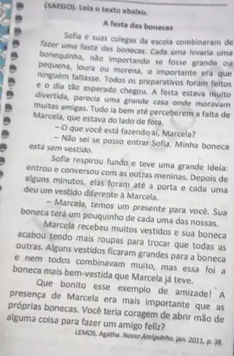 (SAEGO), Lela o texto ababxo.
A festa das bonecas
Sofia e suas colegas da escola combinaram de
fazer uma festa das bonecas. Cada uma levaria uma
bonequinha, nǎo importando se fosse grande ou
loura ou morena, o importante era que
ninguém faltasse Todos os preparativos foram feltos
e o dia tǎo esperado chegou. A festa estava multo
divertida, parecia uma grande casa onde moravam
muitas amigas. Tudo la bem até perceberem a falta de
Marcela, que estava do lado de fora.
- O que você está fazendo aí, Marcela?
- Não sei se posso entrar Sofia Minha boneca
está sem vestido.
Sofia respirou fundo e teve uma grande idela:
entrou e conversou com as outras meninas. Depois de
alguns minutos elas foram até a porta e cada uma
deu um vestido diferente à Marcela.
- Marcela, temos um presente para você. Sua
boneca terá um pouquinho de cada uma das nossas.
Marcela recebeu muitos vestidos e sua boneca
acabou tendo mais roupas para trocar que todas as
outras. Alguns vestidos ficaram grandes para a boneca
e nem todos combinavam muito mas essa foi a
boneca mais bem -vestida que Marcela já teve.
Que bonito esse exemplo de amizadel A
presença de Marcela era mais importante que as
próprias bonecas Você teria coragem de abrir mão de
alguma coisa para fazer um amigo feliz?
LEMOS, Agatha. Nosso Amiguinho, jan, 2011, p.38.