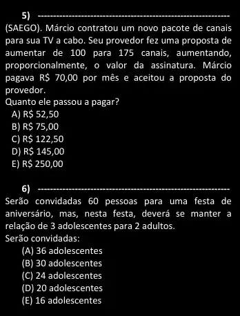 (SAEGO). Márcio contratou um novo pacote de canais
para sua TV a cabo. Seu provedor fez uma proposta de
aumentar de 100 para 175 canais, aumentando
proporcionalmente, o valor da assinatura. Márcio
pagava R 70,00 por mês e aceitou a proposta do
provedor.
Quanto ele passou a pagar?
A) R 52,50
B) R 75,00
C) R 122,50
D) R 145,00
E) R 250,00
6)
__
Serão convidadas 60 pessoas para I uma I festa de
aniversário, mas, nesta festa , deverá se manter a
relação de 3 adolescentes para 2 adultos
Serão convidadas:
(A) 36 adolescentes
(B) 30 adolescentes
(C) 24 adolescentes
(D) 20 adolescentes
(E) 16 adolescentes