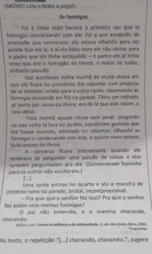 (SAEMS) Leia o texto a seguir
As formigas
d. Fol a coisa mais' bacana a primeira vez que as
formigas conversaram com ele. Foi a que escapuliu de
procissão que conversou:ele estava olhando pǎra ver
aonde que ela la e aí ela falou para ele não contar para
padre que ela tinha escapulido - o padre ele já tinha
visto que era o formigão da frenté, o maior de todos,
andando posudo.
Isso aconteceu numa manhã de multa chuva em
que ele ficara no quentinho das cobertas com preguiça
de se levantar; virado para o outro canto , observando as
formigas descendo em fila ha parède. Tinha um rachado
ali perto por causa da chuva, era de lá que elas salam , a
casa delas.
Toda manhã aquela chuva sem parar pingando
na lata velhá lá fora no jardim, barulhinho gostoso que
ele ficava ouvindo enrolado no cobertor olhando as
formigas'e conversando com elas, o quarto melo escuro,
tudo escuro de chuva.
A conversa ficava - interessante quando ele
lembrava de perguntar uma porção de coisas e elas
também perguntavam pra ele. (Conversavam baixinho
para os outros não escutarem.)
()
Uma tarde entrou no quarto e viu a mancha de
cimento novo na parede brutal, incompreensível.
- Pra que que o senhor fez isso? Pra que o senhor
fez assim com minhas formigas?
pai não entendia e o menino chorando,
chorando.
VILELA, Luiz. Contos da infancia e da adolescêncla .2. ed. São-Paulo: Ática , 2002.
Fragmento.
No texto, a repetição CI...] chorando, chorando , sugere