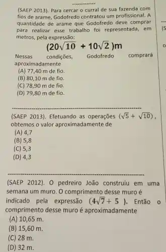 __
(SAEP 2013 ). Para cercar o curral de sua fazenda com
fios de arame , Godofredo contratou um profissional. A
quantidade de arame que Godofredo deve comprar
para realizar esse trabalho foi representada , em
metros, pela expressão:
(20sqrt (10)+10sqrt (2))m
Nessas	condições, Godofredo comprará
aproximadamente
(A) 77,40 m de fio.
(B) 80 ,10 m de fio.
(C) 78 ,90 m de fio.
(D) 79 ,80 m de fio.
(SAEP 2013). Efetuando as operações (sqrt (5)+sqrt (10)) ,
obtemos o valor aproximad de
(A) 4,7
(B) 5 , 8
(C) 5 , 3
(D) 4 , 3
(SAEP 2012)0 pedreiro João construiu em uma
semana um muro.O comprimento desse muro é
indicado pela expressão (4sqrt (7)+5) . Então o
comprimento desse muro é aproximadamente
(A) 10,65 m.
(B) 15 ,60 m.
(C) 28 m.
(D) 32 m.