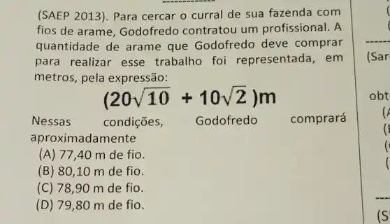 (SAEP 2013). Para cercar o curral de sua fazenda com
fios de arame , Godofredo contratou um profissional. A
quantidade de arame que Godofredo deve comprar
para realizar esse trabalho foi representada, em
metros, pela expressão:
(20sqrt (10)+10sqrt (2))m
Nessas	condições,	Godofredo comprará
aproximadamente
(A) 77,40 m de fio.
(B) 80 ,10 m de fio.
(C) 78,90 m de fio.
(D) 79,80 m de fio.
(