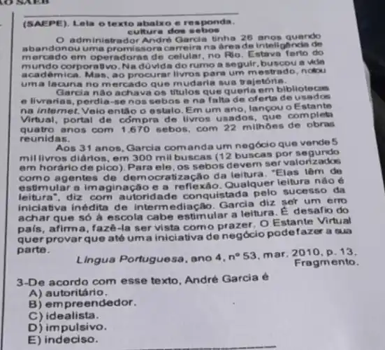 (SAEPE). Lela o texto abalxo e responda.
cultur a dos sebos
administrador Andre Garcia tinha 26 anos quando
aband lonou uma promissora na areade intellg
mercado em operadoras de celular, no Rio Estava farto do
mundo corporativo Na dúvida do rumo a seguir, buscou a vide
acadêmica. Mas, ao procurar livros para um mestrado, notou
uma lacuna no mercado que mudaria sua trajetória.
Garcia nào achava os titulos que queria em bibliotecas
e livrarias, perdia-se nos sebos e no falta de oferts de usados
na internet. Veio entǎo o estalo. Em um ano, lancou oE stante
Virtual, portal de cóm pra de livros usados completa
quatro anos com sebos, com 22 milhoes de obras
reunidas.
Aos 31 anos, Garcia comanda um negócio que vende 5
millivros diários, em 300 mil buscas (12 buscas por segundo
em horário de pico ). Para ele, os sebos devem servalori
como agentes de democratização da "Elas têm de
estimular a imagina caoe a reflexáo. Qualquer leitura nào é
leitura", diz com autoric ade conquistad sucesso da
iniciativa inédita de intermediação. Garcla diz ser um erro
achar que só à escola cabe estimular a leitura. É desafio do
pais, afirma, fazê -la ser vista como O Estante Virtual
quer provarque até um a iniciativa de negócio podefazera sua
parte.
Lingua Portuguesa, ano 4,
n^circ 53 mar. 2010, p 13.
Fragmento.
3-De acordo com esse texto, André Garcia é
A)autoritário.
B) empreendedor.
C) idealista.
D) impulsivo.
E) indeciso.