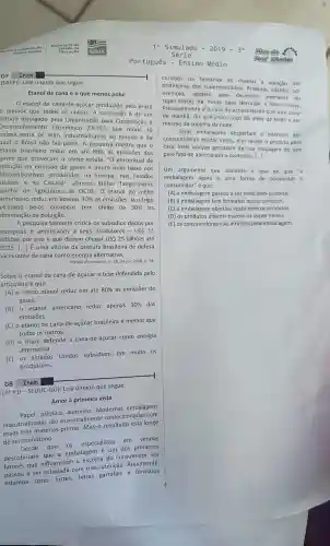 (SAEPI). Leia o texto que segue.
Etanol de cana é o que menos polui
etanol de cana-de -acúcar produzido pelo Brasil
é melhor que todos os outros. A conclusão é de um
estudo divulgado pela Organização para Cooperação e
Desenvolvimento Econômico (OCDE), que reúne 30
paises entre os mais industrializados do mundo e da
qual o Brasil não faz parte A pesquisa mostra que o
etanol brasileiro reduz em até 80%  as emissões dos
gases que provocam o efeito estufa . "O percentua I de
redução na emissão de gases é muito mais baixo nos
biocombustiveis produzidos na Europa nos Estados
Unidos e no Canadá", afirmou Stefan Tangermann,
diretor de Agricultura da OCDE. 0 etanol do milho
americano reduz em apenas 30%  as emissões. Já o trigo
utilizado pelos europeus tem efeito de 50%  na
diminuição da poluição.
A pesquisa também critica os subsidios dados por
europeus e americanos a seus produtores - USS 11
bilhões por ano e que devem chegar US 25 bilhões até
2015. () É uma vitória da postura brasileira de defesa
incessante da cana como energia alternativa.
Revista da semana n. 28,24 jul.2008, p. 34.
Sobre o etanol da cana-de -açúcar a tese defendida pelo
articulista é que
(A) 0 nosso etanol reduz em até 80%  as emissões de
gases.
(B) 0 etanol americano reduz apenas
30%  das
emissōes.
(C) o etanol da cana-de -acúcar brasileira é melhor que
todos os outros.
(D) 0 Brasil defende a cana-de-açúcar como energia
alternativa.
(E) OS Estados Unidos subsidiam em muito os
produtores.
D8 Item
(3^aP.D-SEDUC-GO)
Leia o texto que segue.
Amor à primeira vista
Papel plástico alumínio Modernas embalagens
industrializadas são essencialmente confeccionada com
essas três matérias -primas. Mas o resultado está longe
deser monótono.
Desde que
os especialistas em vendas
descobriram que a embalagem 6 um dos primeiros
fatores que influenciam a escolha do consumidor ela
passou a ser estudada com mais atenção Atualmente,
estampa cores fortes letras garrafais e formatos
Simulado -2019-3^a
Português - Ensino Médio
curiosos na tentativa de chamar a atenção nas
prateleiras dos supermercados . Produtos infantis, por
exemplo,apelam para desenhos animados ou
super-heróis da moda para derrubar a concorrência.
Provavelmente é o caso do achocolatado que você toma
de manhã, do queijinho suíço do meio da tarde e até
mesmo da sopinha da noite.
Essas embalagens despertam o interesse dos
consumidores muitas vezes eles levam o produto para
casa mais porque gostaram de sua roupagem do que
pelo fato de apreciarem o conteúdo. [...]
Um argumento que sustenta a tese de que a
embalagem agora é uma forma de conquistar 0
consumidor" é que:
(A) a embalagem passou a ser mais bem cuidada
(B) a embalagem tem formatos muito curiosos.
(C) a embalagem objetiva vestir bem os produtos.
(D) os produtos infantis trazem os super-heróis.
(E) OS consumidores são atraídos pela embalagem.