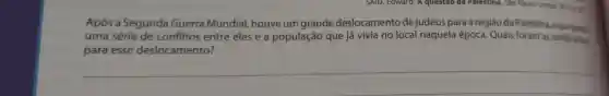 SAID, Edward . A questão đã Palestina. Sao Paulo:
Após a Segunda Guerra Mundial houve um grande deslocamento de judeus para a região da Palestina
uma série de conflitos entre eles e a população que já vivia no local naquela época Quais foram as justificating
para esse deslocamento?
__