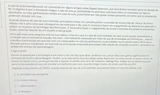 A sala de aula invertida pode ser conhecida em alguns artigos como flipped classroom, que teve ênfase na maior parte da década de
90. O objetivo é que o estudante chegue à sala de aula já conhecendo os principais conceitos sobre os conteúdos ou tópicos
abordados, ou seja, ganhariamos tempo em sala de aula, justamente por nào gastar tempo passando conceitos que os estudantes
poderiam estudar em casa.
Quando falamos de sala de aula invertida, precisamos tratar um conceito prévio:o conceito de ensino hibrido. Pensar de forma
hibrida nǎo é uma coisa que conseguimos da noite para o dia pois é necessário haver um engajamento do docente em aprender e
utilizar os recursos da tecnologia da informação. É necessário haver o engajamento da escola e inclusive dos próprios estudantes.
Entǎo, estamos falando de um desafio muito grande.
Acho que mais uma pergunta está na sua cabeça: entendi o que é a sala de aula invertida, em que eu vou passar previamente o
conteúdo para o estudante estudar em casa-normalmente repassado por meio do uso de tecnologias da informação -, mas eu
trabalho numa escola em que não tem um computador na sala dos professores ou eu trabalho numa escola onde o Wi-Fi nào é
liberado para os estudantes , na qual não há uma equipe preparada para poder fazer edição de conteúdo ou inserir conteúdos nos
ambientes virtuais de aprendizagem.
E agora José?
Nunca se esqueçam: a tecnologia é um meio e nào um fim.quer dizer, podemos nos utilizar dela e ter ganhos significativos no
processo de ensino-aprendizagem Porém, se eu nào tenho essa tecnologia ainda disponivel na minha escola,cu posso utilizar de
outros recursos, como, produção escrita e textual. Eu tenho uma série de materiais bibliografias, artigos que eu posso repassar
para o meu estudante para ele estudar previamente para que, quando chegar aula, ele esteja a par do assunto.
Segundo o documento do CRMG, quando falamos de Sala de aula invertida.precisamos tratar um conceito prévio, o de
a. Atividade interdisciplinar
b. Ensino hibrido
c. Leitura prévia
d. Pesquisa