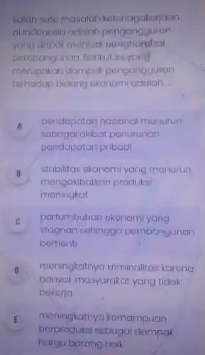 Salah satu masalah ketenagakerjaan
di Indonesia adalah pengangguran
yang dapat menjadi penghambat
pembangunan Berikut ini yang
merupakan dampak pengangguran
terhadap bidang ekonomi adalah __
A
pendapatan nasional menurun
sebagai akibat penurunan
pendapatan pribadi
B
mengakibatkan produksi
stabilitas ekonomi yang menurun
meningkat
C pertumbuhan ekonomi yang
v
stagnan sehingga pembangunan
berhenti
D
meningkatnya kriminalitas karena
banyak masyarakat yang tidak
bekerja
E meningkatnya kemampuan
berproduksi sebagai dampak
harga barang naik