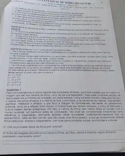 SALITRE-MG Rua Petinia, 220-Bairro das Floresindamental - Médio e E A
3833-1241
OLA ESTADUAL DE SERRA DO SALITRE -
( ) As mesmas nase enquadravam nos principios mercantilistas de exploração
( ) A economura era do
enriqueciment era Mada para
ao mercado externo(exportar)levando o agravamento e 0 A alternativa ar aristocracia agrária e a de latifundio:
anterior
ou seja para alto subs
comerciantes, os artesãos e os trabalhadores braçais comerciantes, os ricos comerciantes, pequenos proprietários rurais, os
EXCETO QUESTÃO 5 As alternativas a seguir constituem caracteristicas das colônias sulistas da América do Norte.
a( )A economia sulista baseava-se na grande propriedade(latifúndio) e na utilização de mão-de-obra
escrava de origem africana
A agricultura era do tipo monocultora para exportação, conforme os moldes mercantilistas
social se constituia: no topo uma rica e poderosa aristocracia rural, logo abaixo uma
reduzida classe média, e na base um grande número de escravos
d( )A base da economia era a importação de produtos manufaturados da Europa conforme moldes
mercantilistas e uma agricultura voltada para atender o mercado interno
QUESTÃO 6 Marque V ou F conforme as a seguir
( ) Na América Inglesa as colônias eram organizadas sob um governo centralizador eleito pelos colonos
nortistas e sulistas
( ) Na América Inglesa cada colônia tinha um governador, que tanto podia ser nomeado pela Coroa, como
era de costume no sul, como ser eleito pratica nortista
( ) Na América Inglesa, em cada território havia um Conselho ou Câmara Alta, composto por individuos
nomeados pelos mais influentes ou ricos
( ) As Câmaras Legislativas foram inexistentes em toda a América Inglesa, porque as colônias estavam
organizadas sob um governo centralizador responsável pela das leis e fixação de tributos
As alternativas acima fazem referencia a maquina político -administrativa estabelecida na América Inglesa.
Nesse sentido a ordem dos itens corretos é:
a( ) V.V.V.F
b( )V.F V.f
c()F.V V.F
d( )V F.F.V
e()V.F.V.V
QUESTÃO 7
Para compreendermos a cultura material das sociedades africanas, a primeira questão que se impoe é a
imagem que até hoje perdura da Africa, como se até sua"descoberta ", fosse esse continente perdido na
obscuridade dos primórdios da civilização em plena barbárie, numa luta entre Homem e Natureza.De fato,
a história dos povos africanos é a mesma de toda humanidade: a da sobrevivência material mas também
espiritual, intelectual e artistica, o que ficou à margem da compreensão nas bases do pensamento
ocidental, como se a reflexão entre Homem e Cultura fosse seu atributo exclusivo, e como se Natureza e
Cultura fossem fatores antagônicos. Por isso a história da África pelo menos antes do contato com o
mundo ocidental, em particular antes da colonização, não pode ser compreendida tomando-se como
referência a organização dominante adotada pelas sociedades Normalmente fica no
esquecimento, dado ao fato colonial, que não existe uma Africa anterior, a que se convencionou chamar
Africa tradicional diversa e independente , com suas particularidades sociais , econômicas e culturais
A). Cite os principais reinos da África pré-colonial?
B) Antes da dos brancos europeus à Africa, as tribos reinos e impérios negros africanos
praticavam o escravismo como?
__