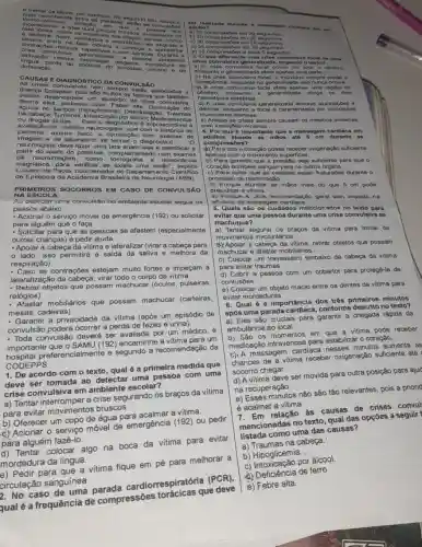 salivo Cao ir itons a. roo piros ao ofe gente morde dura d
dofec acao
CAUS AS E DIA GNÓS TICO DA CONVULS ÁO
As cris os co nvu laives n om oo mpro o táo a 1000C ladan 0
dontre eles podomoo citar: Fobro alta; Diminui cáo do
acucar no sa la); De sidratação; Tra umas
na cabeça; Tumores por álcool; Medicame ntos
ou droges illcitas. Para o diagnóstico é impre cindival a
paciente, oxamo fisico o
avaliação do médico com o histórico do
im
neurologista deve fazer uma boa identificar a
partir do relato do paciente, complementado com exames
de neuroimagem, como tomografia d ressonancia
para verificar se existe uma lesão"
de Epilepsia da Academia Brasileira de Neurologia (ABN)
NA ESCOLA
PRIMEIROS SOCORROS EM CASO DE CONVULSÁO
Ao detectar uma convulsão no ambiente escolar seguir os
passos abaixo:
- Acionar o servigo móvel de emergência (192) ou solicitar
para alguém que o faça.
- Solicitar para que as pessoas se afastem (especialmente
outras crianças) e pedir ajuda.
- Apoiar a cabeça da vitima e lateralizar (virar a cabeça para
lado, isso permitirá a saida da saliva e melhora da
respiração).
lateralização đa cabeça,virar todo o corpo da vitima.
- Retirar objetos que possam machucar (óculos, pulseiras,
relógios)
mobiliários que possam machucar (carteiras
mesas, cadeiras).
- Garantir a privacidade da vitima (após um episódio de
convulsão poderá ocorrer a perda de fezes e urina)
- Toda convulsão deverá ser avaliada por um médico, é
importante que o SAMU (192) encaminhe um
important preferencialmente e segundo a recomendação da
CODEPPS
1. De acordo com o texto, qual é a primeira medida que
deve ser tomada ao detectar uma pessoa com uma
crise convulsiva em ambiente escolar?
a) Tentar interromper a crise segurando os braços da vitima
para evitar movimentos bruscos.
b) Oferecer um copo de água para acalmar a vitima.
de emergência (192) ou pedir
Pedir para que
circulação sanguínea.
2. No caso de
qual é a frequência de compressões torácicas que deve
soma I crise conv ulsiva generall zadn seg
conscio ncia, enquanto no generalizado isso fur va
hominf6 rioo co rebrais.
d) A crise convulsive
muscular es intensas.
dollrios
e) Ambas as crises s empre causam os meemos sintomas.
com variaçōes minimas.
4. Por que 6 importante que a massagem c ardiaca em
adulto B afunde as maos as
compr es soes?
4).Para que o coração possa receber oxigenar/Ao sufficients
apenas com o movimento superficial.
b) Para garantir que a prossão seja suficiente para que o
coração bombeie sangue para os outros órgâos.
c) Para evitar que as costalas sejam fraturadas durante o
processo de reanimação.
d) Porque afundar as máos mais do que 5 cm pode
prejudicar a vitima.
e) Porque 6 uma recomendação geral sem impacto na
eficácia da massagem cardiaca.
5. Quals sáo 08 culdadoa mencionados no texto para
evitar que uma pessoa durante uma crise convulsiva se
machuque?
a) Tentar segurar os braços da vitima para limitar os
movimentos involuntários.
b) Apoiar a cabeça da vilima, relirar objetos que possam
machucar e afastar mobiliários.
c) Colocar um travesseiro embaiko da cabeça da vitima
contrações estejam multo fortes e impeçam a
para evitar traumas.
d) Cobrir a pessoa com um cobertor para protegê-la de
contusóes
e) Colocar um objeto macio entre os dentes da vitima para
evitar mordeduras
6. Qual 6 a importância dos trên primeiros minutos
após uma parada conforme descrito no texto?
a) Eles são cruciais para garantir a chegada rápida da
ambulância ao local.
b) São os momentos em vitima pode receber
medicação intravenosa para estabilizar o coração.
c). A massagem cardiaca nesses minutos aumenta as
chances de a vitima receber oxigenação suficiente até
socorro chegar.
d) A vitima deve ser movida para outra posição para ajuc
na recuperação.
e) Esses minutos não são tão relevantes, pois a priorid
é acalmar a vitima.
relação as causas de crises convul
mencionadas no texto qual das opçōes a seguir
listada como uma das causas?
a) Traumas na cabeça.
b)Hipoglicemia.
c) Intoxicação por álcool.
d) Deficiência de ferro.
e) Febre alta.