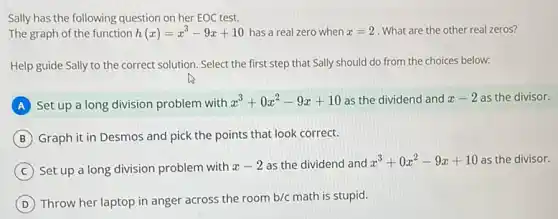 Sally has the following question on her EOC test.
The graph of the function h(x)=x^3-9x+10 has a real zero when x=2 What are the other real zeros?
Help guide Sally to the correct solution. Select the first step that Sally should do from the choices below:
A Set up a long division problem with
x^3+0x^2-9x+10 as the dividend and x-2 as the divisor.
B Graph it in Desmos and pick the points that look correct.
C Set up a long division problem with x-2 as the dividend and x^3+0x^2-9x+10 as the divisor.
D Throw her laptop in anger across the room b/c math is stupid.