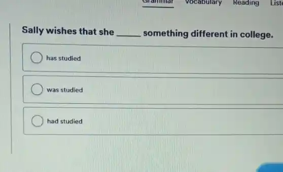 Sally wishes that she __ something different in college.
has studied
was studied
had studied