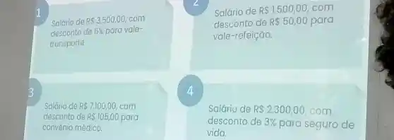 Salário de RS 3.500,00 com
desconto de 6%  para vale-
transporte.
Salário de R 1.500,00 . com
desconto de R 50,00 para
vale -refeição.
3
4
Salário de R 7.100,00 com
desconto de R 105,00 para
convenio médico.
Salário de R 2.300,00 com
desconto de 3%  para seguro de
vida.
1