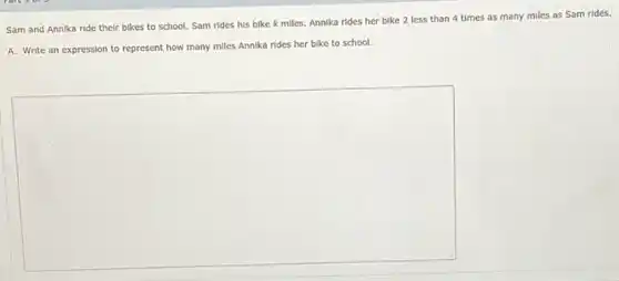 Sam and Annika ride their bikes to school.Sam rides his bike k miles. Annika rides her bike 2 less than 4 times as many miles as Sam rides.
A. Write an expression to represent how many miles Annika rides her bike to school.
square