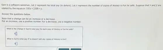 Sam is a software salesman. Let y represent his total pay (in dollars). Let X represent the number of copies of History is Fun he sells. Suppose that x and y are
related by the equation 110x+2200=y
Answer the questions below.
Note that a change can be an increase or a decrease.
For an increase, use a positive number. For a decrease, use a negative number.
What is the change in Sam's total pay for each copy of History is Fun he sells?
What is Sam's total pay if he doesn't sell any copies of History is fun?