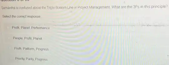 Samantha is confused about the Triple Bottom Line in Project Management. What are the 3Ps in this principle?
Select the correct response:
Profit, Planet, Performance
People, Profit, Planet
Profit, Platform, Progress
Priority, Purity, Progress