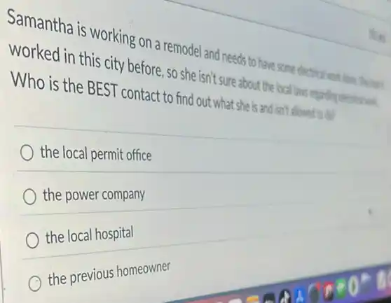 Samantha is working on a remodel and needs to have some
worked in this city before, so she isn't sure about the local laws regarding
Who is the BEST contact to find out what she is and isn't allowed to do?
the local permit office
the power company
the local hospital
C
the previous homeowner