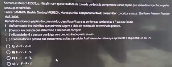 Samara e Morsch (2005, p.40) afirmam que a unidade de tomada de decisão compreende vários papéis que serào desempenhados pelas
pessoas envolvidas.
Fonte: SAMARA, Beatriz Santos; MORSCH, Marco Aurêlio. Comportamento do consumidor conceitos e casos.São Paulo: Pearson Prentice
Hall, 2005.
Refletindo sobre os papêis do consumidor, classifique V para as sentenças verdadeiras eF para as falsas:
) Influenciadoréo individuo que primeiro sugere a ideia de compra de determinado produto.
( ) Decisoré a pessoa que determina a decisão de comprar.
) Influenciadoré a pessoa que julga se o produto é adequado ao uso.
) Consumidoré a pessoa que consome ou utiliza o produto. Assinale a alternativa que apresenta a sequência CORRETA:
A) V-F -V-R
B) F-V -F-V.
C) F-F - V-V.
D) V-F -F-V.