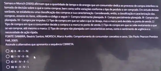 Samara e Morsch (2005)afirmam que a quantidade de tempo e de energia que um consumidor dedica ao processo de compra interfere na
tomada de decisão sobre o que e como comprar, bem como sofre variações conforme o tipo deproduto a ser comprado. Em virtude dessas
vari@veis, se estabeleceu uma classificação das comprase sua caracterização.Considerando, então, a classificação e caracterização das
compras, associe os itens , utilizando o côdigo a seguir: I- Compra totalmente planejada. II- Compra parcialmente planejada. III - Compra não
planejada. IV- Compra por impulso. ( ) Tipo de compra em que se sabe o que se deseja, masa marca será decidida no ponto de venda. ( )
Tipo de compra em que o consumidor decide a compra e a marca no ponto de venda ( ) Tipo de compra em que se sabe exatamente oque
se vai comprar, até mesmo a marca. () Tipo de compra não planejada com caracteristicas extras, como o sentimento de urgência ea
necessidade de ação rápida.
FONTE: SAMARA, Beatriz Santos: MORSCH, Marco Aurélio. Comportamento do consumidor: conceitos e casos São Paulo: Pearson Prentice
Hall, 2005.
Assinale a alternativa que apresenta a sequência CORRETA:
) A) II-III -I-IV.
B) 1-1 y - II - III.
C) III-N I-II-I.
D) III-II -M-I.