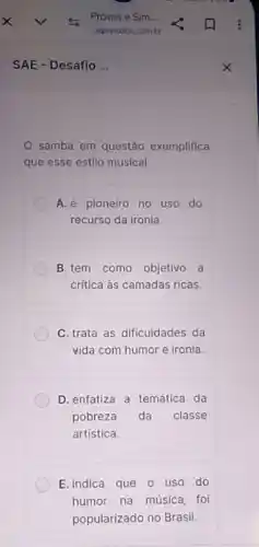 samba em questão exemplifica
que esse estilo musical
A. é pioneiro no uso do
recurso da ironia.
B.tem como objetivo a
critica às camadas ricas.
C. trata as dificuldades da
vida com humor e ironia
D. enfatiza a temática da
pobreza da classe
artística.
E. indica que 0 uso do
__ humor __
na música
__
foi __
__
__
__
popularizado no Brasil.
__	__
__