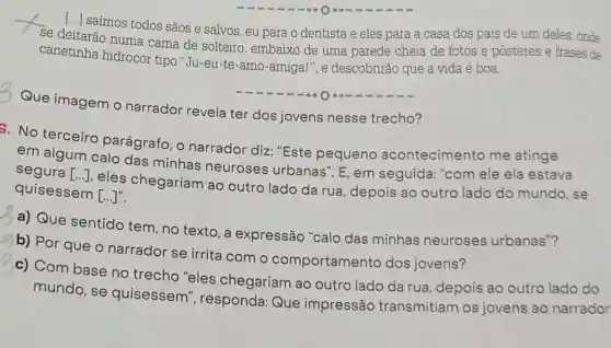 [...] saímos todos sãos e salvos, eu para o dentista e eles para a casa dos pais de um deles, onde
se deitarão numa cama de solteiro , embaixo de uma parede cheia de fotos e pôsteres e frases de
canetinha hidrocor tipo "Ju-eu-te-amo -amiga!", e descobrirão que a vida é boa.
Que imagem o narrador revela ter dos jovens nesse trecho?
8. No terceiro parágrafo, o narrador diz "Este pequeno acontecimento me atinge
em algum calo das minhas neuroses urbanas". E , em seguida "com ele ela estava
segura [ldots ]
, eles chegariam ao outro lado da rua, depois ao outro lado do mundo, se quisessem
[ldots ]''
a) Que sentido tem , no texto, a expressão "calo das minhas neuroses urbanas"?
b) Por que o narrador se irrita com o comportamento dos jovens?
c) Com base no trecho "eles chegariam ao outro lado da rua, depois ao outro lado do
mundo, se quisessem", responda:Que impressão transmitiam os jovens ao narrador