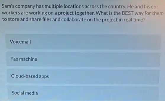 Sam's company has multiple locations across the country. He and his co-
workers are working on a project together. What is the BEST way for them
to store and share files and collaborate on the project in real time?
Voicemail
Fax machine
Cloud-based apps
Social media