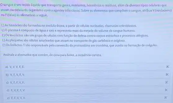 sangueé um tecido liquido que transporta gases, nutrientes, hormôniose residuos, além de diversos tipos celulares que
atuam na defesa do organismo contra agentes infecciosos Sobre os elementos que compōem o sangue, atribua V (verdadeiro)
ou F(falso) às afirmativas a seguir.
( ) As hemácias são formadas na medula óssea a partir de células nucleadas, chamadas eritroblastos.
( ) O plasma é composto de água e sais e representa mais da metade do volume do sangue humano.
() Os leucócitos são um grupo de células com função de defesa contra corpos estranhos e processos alérgicos.
( ) As plaquetas são células anucleadas que atuam no transporte de gás carbônico e oxigênio.
( ) Os linfócitos T sào responsáveis pela conversão da protrombina em trombina que auxilia na formação de coágulos
Assinale a alternativa que contém, de cima para baixo, a sequência correta.
a) V,V,V F, F.
b) V,F,V F. V.
c) V,F,F V,F.
d) F,V,F F.V.
e) F,F,V V,V.