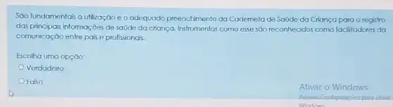 Sao fundamentais a utilização e o adequado preenchimento da Caderneta de Saúde da Criança para o registro
das principais informações de saúde da criança Instrumentos como esse são reconhecidos como facilitadores da
comunicação entre pais e profissionais.
Escolha uma opção:
Verdadeiro
Falso
Ativar o Windows
Acesse Configurações para ativar
Windows