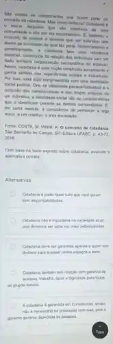 Sao mulos on componentes que tazem parto do
concello de cidadana Mas como definits? Cidadanin 6
- status daqueles que who membros de uma
comunidade o sio por ela reconhecidos. C. lamberm o
conjunto de direltos e deveres que um individuo fern
diante da sociedade da qual far parte. Historicamente
gemericamente. a cidadania tam refortincia
espacial, constitulda da relação dos individuns com um
dado lemitorio (organizas/do secopolitika do espaço)
Assim, cidadania e uma noção construida socialmente
ganta sentido nas expendncias socian e individuars
Por isso, sera aqui compreendida com uma idenlidade
social politica. Ora, se Identidade pessonlindividual 6
conjunto das caracteristicas e dos traçon proprios de
um individuo, a identidade social salo as caracteristicas
que o identificam perante as demais comunidades. E.
em certa medida, a consciéncia de pertencer a algo
maior, a um coletivo.a uma sociedade
Fonte: COSTA, M: IANNI A. O conceito de cidadania
Sao Bernardo do Campo SP: Editora UFABC. D. 43-73.
2018
Com base no teato exposto sobre cidadania, assinalo
allemativa correta
Alternativas
Cidadania d poder fazer tudo que voco quiser
sem responsabilidades
Cidadania nào é importante na sociedade atual.
pois devemos ser cada vez mais individualistas
Cidadania deve ser garantida apenas a quem tem
dinheiro para acessar certos espacos e bens
Cidadania tambem tem relação com garantia de
acessos, trabalho, lazer e dignidade para todos
os grupos socials.
A cidadania é garantida em Constitução, entáo,
nào é necessino so preocupar com isso, pois
govemo garante dignidade as pessoas.