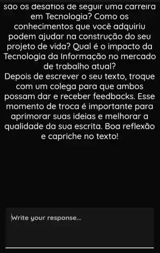 sao os desatios de seguir uma carreira
em Tecnologia ? Como os
conhecime ntos que você adquiriu
podem ajudar na construção do seu
projeto de vida? Qual é o impacto da
Tecnologia da Informação no mercado
de trabalho atual?
Depois de escrever o seu texto , troque
com um colega para que ambos
possam dar e receber feedbacks . Esse
momento de troca é importante para
aprimorar suas ideias e melhorar a
qualidade da sua escrita . Boa reflexão
e capriche no texto!
Write your response __