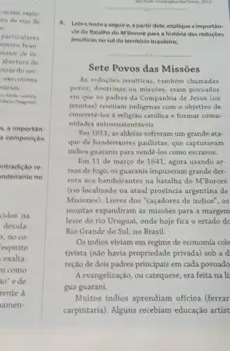 Sao Paulo: Companhia dan Letras, 2015.
__
4. Lela o textoa seguir e, a partir dele, explique a importân-
cia da Batalha do M'Bororé para a história das reduçōes
jesuiticas no sul do território brasileiro.
__
Sete Povos das Missões
As reducoes jesuíticas , também chamadas
povos , doutrinas ou missões,eram povoados
em que os padres da Companhia de Jesus (ou
jesuítas)reuniam indigenas com o objetivo de
convertè-los à religião católica e formar comu-
nidades autossustentáveis.
Em1611 as aldeias sofreram um grande ata-
que de bandeirantes paulistas, que capturavam
indios guaranis para vendê-los como escravos.
Em 11 de março de 1641 , agora usando ar-
mas de fogo, os guaranis impuseram grande der-
rota aos bandeirantes na batalha do M'Bororé
(rio localizado na atual provincia argentina de
Misiones)Livres dos "caçadores de indios",os
jesuítas expandiram as missões para a margem
leste do rio Uruguai, onde hoje fica o estado do
Rio Grande do Sul, no Brasil.
Os indios viviam em regime de economia cole
tivista (não havia propriedade privada) sob a d
reção de dois padres principais em cada povoado
A evangelização , ou catequese era feita na lí
gua guarani.
Muitos indios aprendiam ofícios (ferrar
carpintaria).Alguns recebiam educação artíst