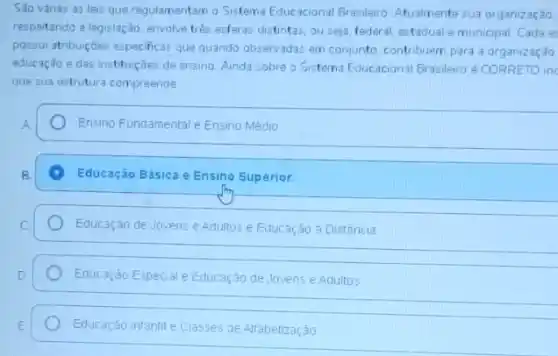 Sao vánas as leis que regulamentam o Sistema Educacional Brasilero. Atualmente sua organização,
respeitando a legislação, envolve trés esferas distintas, ou seja, federal, estadual e municipal Cada e
possui atribuiçōes especificas que quando observadas em conjunto contribuem para a orgarizaç,30
educação e das instituiçães de ensino Ainda sobre o Sistema Educacional Brasileiro é CORRETO in
que sua estrutura compreende
Ensino Fundamentale Ensing Médio
B.
Educação Básica e Ensino Superior.
Educaçáo de Jovens e Adultos E Educação a Distǎncia
Educação Especial e Educação de Jovens e Adultos
Educação infantile Classes de Alfabetização