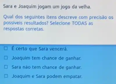 Sara e Joaquim jogam um jogo da velha.
Qual dos seguintes itens descreve com precisão os
possiveis resultados?Selecione TODAS as
respostas corretas.
E certo que Sara vencerá.
Joaquim tem chance de ganhar.
Sara nào tem chance de ganhar.
Joaquim e Sara podem empatar.