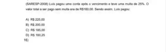 (SARESP-2008) Luis pagou uma conta após o vencimento e teve uma multa de 25%  o
valor total a ser pago sem multa era de R 160,00. Sendo assim, Luis pagou:
A) RS225,00
B) R 200,00
C) R 185,00
D) R 160,25
16)