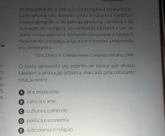 S-
as
a-
o
1.
n
Acompanhando a intenção da burguesia renascentis
ta de ampliar seu domínio sobre a natureza e sobre o
espaço geográfico , através da pesquisa científica e da
inovação tecnológica, os cientistas também iriam se
atirar nessa aventura , tentando conquistar a forma, o
movimento ,o espaço, a luz, a cor e mesmo a expressão
e o sentimento.
SEVCENKO, N. O Renascimento . Campinas: Unicamp 1984.
texto apresenta um espirito de época que afetou
também a produção artistica , marcada pela constante
relação entre
A fé e misticismo.
ciência e arte.
culturae comércio.
D politica e economia.
E astronomia e religião.