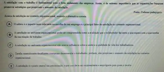 A satisfação com o trabalho é fundamental para o bom andamento das empresas. Assim, é de extrema importancia que as organizações busquem
promover estratégias que propiciem o aumento da satisfação.
Fonte: Cademo pedagógico
Acerca da satisfação no contexto organizacional, assimale a alternativa correta.
A O salário é o aspecto mais relevante na escolha de um emprego é op principal fator de satisfação no contexto organizacional.
B
da sua relação de trabalho.
B
A satisfação no ambiente organizacional pode ser c compreendida como a avaliação que o colaborador for faz entre o que espera com o que recebe
C ) A satisfação no ambiente organizaciona! não exerce influência sobre a saúde e a qualidade de vida dos trabalhadores.
D
Tarefas mentalmente desafiantes costumam desestimular o trabalhador, portanto nào propiciam o aumento de satisfação no contexto
organizacional.
E ). A satisfação é o ponto central na co comunicação, e por isso deve ser surpreendente e empolgante ante para quem a recebe.