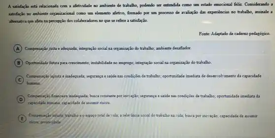 A satisfação está relacionada com a afetividade no ambiente de trabalho, podendo ser entendida como um estado emocional feliz Considerando a
satisfação no ambiente organizacional como um elemento afetivo, formado por um processo de avaliação das experiências no traballbo,assinale a
alternativa que afeta na percepção dos colaboradores no que se refere a satisfação.
Fonte: Adaptado de cademo pedagógico
A Compensação justa e adequada; integração social na organização do traballo; ambiente desafiador.
B Oportunidade fu futura para crescimento:instabilidade no emprego; integração social ial na organização do trabalho.
C
Compensação injusta e inadequada segurança e saúde nas condições de trabalho oportunidade imediata de desenvolvimento da capacidade
C
humana.
D
Compensação financeira inadequada busca constante por inoração; segurança e saúde nas condiçoes de trabalho; oportunidade imediata da
D
capacidade humana; capacidade de assumir riscos.
E
Compensação injusta; trabalho e o espaço total de vi vida; a relevancia social do trabalho na vida; busca por inovação; capacidade de assumir
riscos; proatividade