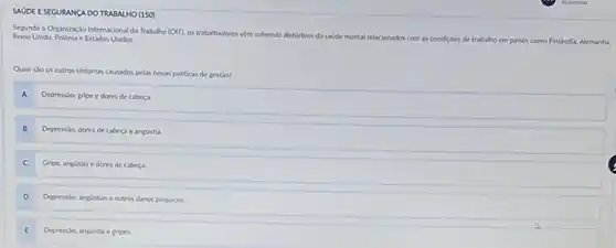 SAUDE ESEGURANCA DO TRABALHO (150
Segundo a Organizaçáo Internacional do Trabalho (OII). os trabaliadores vềm sofrendo distúrbios da sadde mental relacionados com as
condiçoes de trabalho em palses como Finlindia.Alemanha,
Reino Unido, Polónia c Estados Unidos.
Quais sto os outros sintomas causados pelas novas politicas de gestio?
Depressio, gripe e dores de cabeça
Depresslo, dores de cabeça e angústia
C
Gripe, angustia e dores de cabeca
D
Depressso, angustias e outros danos psiquicos.
E E
Depressio, angustia e gripes.