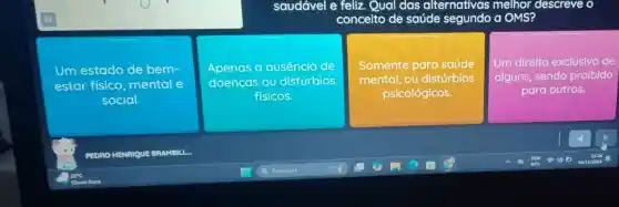 saudável e feliz . Qual das alternativas melhor descreve o
conceito de saúde segundo a OMS?
Um estado de bem-
estar fisico mental e
social.
Apenas a ausência de
doencas ou distúrbios
fisicos.
Somente para saúde
mental, ou distúrbios
psicológicos.
Um direito exclusivo de
alguns, sendo proibido
para outros.