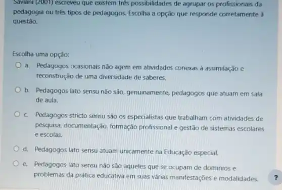 Saviani (2001) escreveu que existem três possibilidades de agrupar os profissionais da
pedagogia ou três tipos de pedagogos. Escolha a opção que responde corretamente à
questão.
Escolha uma opção:
a. Pedagogos ocasionais não agem em atividades conexas a assimilação e
reconstrução de uma diversidade de saberes.
b. Pedagogos lato sensu não são, genuinamente pedagogos que atuam em sala
de aula.
c. Pedagogos stricto sensu são os especialistas que trabalham com atividades de
pesquisa, documentaçãc , formação profissional e gestão de sistemas escolares
e escolas.
d. Pedagogos lato sensu atuam unicamente na Educação especial.
e. Pedagogos lato sensu não são aqueles que se ocupam de domínios e
problemas da prática educativa em suas várias manifestações e modalidades.