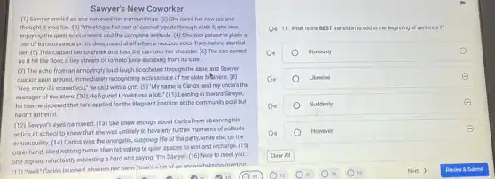 Sawyer's New Coworker
(1) Sawyer smiled as she surveyed her surroundings.(2) She loved her new job and
thought it was fun (3) Wheeling a flat cart of canned goods through Aisle 6, she was
enjoying the quiet environment and the complete solitude (4) She was poised to place a
can of tomato sauce on its designated shelf when a raucous voice from behind startled
her. (5) This caused her to shriek and toss the can over her shoulder. (6) The can dented
as it hit the floor, a tiny stream of tomato juice escaping from its side.
(7) The echo from an annoyingly loud laugh ricocheted through the aisle,and Sawyer
quickly spun around, immediately recognizing a classmate of he rolder bither's. (8)
"Hey, sorry if I scared you," he said with a grin. (9) "My name is Carlos, and my uncle's the
manager of the store (10) He figured I could use a job." (11)Leaning in toward Sawyer,
he then whispered that he'd applied for the lifeguard position at the community pool but
hadn't gotten it.
(12) Sawyer's eyes narrowed (13) She knew enough about Carlos from observing his
antics at school to know that she was unlikely to have any further moments of solitude
or tranquility. (14) Carlos was the energetic, outgoing life of the party,while she, on the
other hand, liked nothing better than retreating to quiet spaces to rest and recharge. (15)
She sighed, reluctantly extending a hard and saying."I'm Sawyer. (16) Nice to meet you."
(17) Well"Carlns Jaunhed shakinn hor hand "that's a hit of an underwhelminn nroetinn
D. 11. What is the BEST transition to add to the beginning of sentence 7?
D4)	Obviously
Do	Likewise
Do	Suddenly
Di)
However