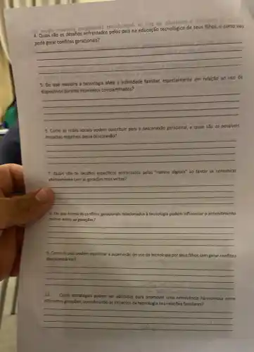 sb
6 moregarb
Quais são os desafios enfrent
na educação tecnológica
de seus fillhos, e como isso isso
__
s sup
5. De que maneira a tecnologia afeta a intimidade
famillar, especialmente
em relação ao uso de
es durante momentos compartifihados:
__
6. Como as redes sociais podem contribuir para a desconexão geracional, e quais são os possivels
desconexão?
__
7. Quais sao os desafilos especificos enfrentados pelos "nativos digitals" ao tentar se comunicar
efethamente com as geraçōes mais velhas?
__
8. De que forma os conflitos geracionals relacionados a tecnologia podem influenciaro entendimento
mútuo entre as gerações?
__
9. Como os pais podem equilibrar a supervisão do uso da tecnologia por seus filhos sem gerar conflitos
desnecessários?
__
10. Quals estratégias podem ser adotadas para promover uma convivência harmoniosa entre
differentes gerações, considerando os impactos da tecnologia nas relações famillares?
__