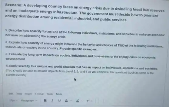 Scenario: A developing country faces an energy crisis due to dwindling fossil fuel reserves
and an inadequate energy infrastructure. The government must decide how to prioritize
energy distribution among residential.industrial, and public services.
1. Describe how scarcity forces one of the following individuals, institutions, and societies to make an economic
decision on addressing the energy crisis.
2. Explain how scarcity of energy might influence the behavior and choices of TWO of the following institutions,
individuals or society in the country. Provide specific examples.
3. Evaluate the long-term impacts on society, individuals and businesses of the energy crisis on economic
development
4. Apply scarcity to a unique real world situation that has an impact on individuals, institutions and societies.
(You should be able to include aspects from Level 1,2, and 3 as you complete this question) (such as some of the
current events)
Edit View Insert Format Tools Table