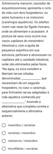 Schistosoma mansoni causador da
esquistossomose , apresenta o ciclo
de vida com dois hospedeiros: os
seres humanos e os moluscos
(caramujos aquáticos). Os adultos
vivem nas veias do fígado humano
onde se alimentam e acasalam. A
postura de seus ovos ocorre nos
vasos capilares do mesentério
intestinal e, com a ajuda de
pequenos espinhos em sua
estrutura, perfuram e atravessam os
capilares até a cavidade intestinal,
onde são eliminados pelas fezes.
"Na água, os ovos eclodem e
libertam larvas ciliadas
denominadas __ que
necessitam de um segundo
hospedeiro, no caso o caramujo,
para formarem larvas adaptadas à
vida aquática conhecida por
__ -"Assinale a
alternativa que completa correta e
sequencialmente a afirmativa
anterior.
miracidios/ cercarias
cercarias/miracidios
cisticercos/miracidios
microfilarias/ cercarias