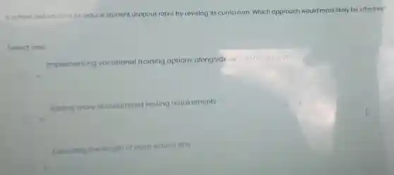 A school district aims to reduce student dropout rates by revising its curriculum Which approach would most likely be effective?
Select one:
Implementing vocational training options alongside academic subjects
Adding more standardized testing requirements
b
Extending the length of each school day