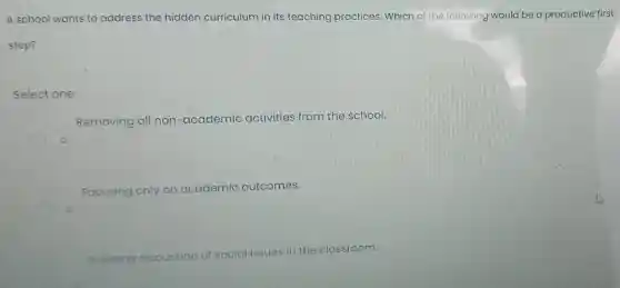 A school wants to address the hidden curriculum in its teaching practices Which of the following would be a productive first
step?
Select one:
Removing all non -academic activities from the school.
Focusing only on academic outcomes.
Avoiding
discussion of social issues in the classroom.