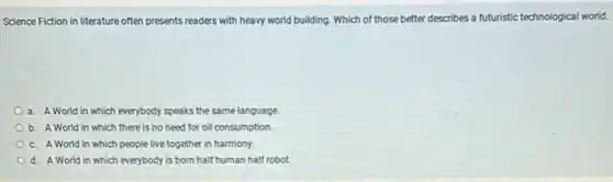 Science Fiction in literature often presents readers with heavy world building. Which of those better describes a futuristic technological world.
a. A World in which everybody speaks the same language.
b. A World in which there is no need for oil consumption.
c. A World in which people live together in harmony.
d. A World in which everybody is born half human half robot.