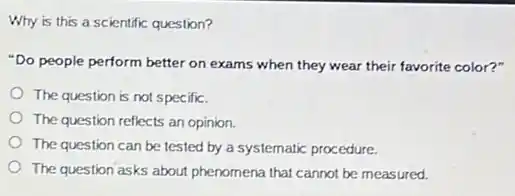 Why is this a scientific question?
"Do people perform better on exams when they wear their favorite color?"
The question is not specific.
The question reflects an opinion.
The question can be tested by a systematic procedure.
The question asks about phenomena that cannot be measured.