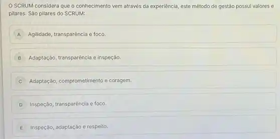 SCRUM considera que o conhecimento vem através da experiência, este método de gestão possui valores e
pilares. São pilares do SCRUM:
A Agilidade, transparência e foco.
B Adaptação, transparência e inspeção.
C Adaptação, comprometimento e coragem.
D Inspeção, transparência e foco.
E Inspeção, adaptação e respeito.