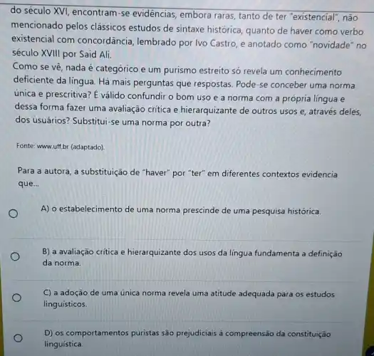 do século XVI encontram-se evidências, embora raras, tanto de ter "existencial", não
mencionado pelos clássicos estudos de sintaxe histórica quanto de haver como verbo
existencial com concordância lembrado por Ivo Castro, e anotado como "novidade" no
século XVIII por Said Ali.
Como se vệ, nada é categórico e um purismo estreito só revela um conhecimento
deficiente da língua. Há mais perguntas que respostas. Pode-se conceber uma norma
única e prescritiva? E válido confundir o bom uso e a norma com a própria língua e
dessa forma fazer uma avaliação critica e hierarquizante de outros usos e, através deles,
dos usuários?Substitui-se uma norma por outra?
Fonte: www.uff.br (adaptado).
Para a autora, a substituição de "haver"por "ter" em diferentes contextos evidencia
que...
A) o estabelecimento de uma norma prescinde de uma pesquisa histórica.
B) a avaliação critica e hierarquizante dos usos da língua fundamenta a definição
da norma.
C) a adoção de uma única norma revela uma atitude adequada para os estudos
linguísticos.
D) os comportamentos puristas são prejudiciais à compreensão da constituição
linguística.