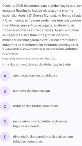 século XVIII foi pontual para a globalização que, por
conta da Revolução Industrial, teve uma enorme
expansão. Após a 2^a Guerra Mundial, no fim do século
XX, as mudanças ficaram ainda mais intensas porque
neoliberalismo entrou na jogada , acelerando as
trocas econômicas entre os países . Assim, o número
de negócios e investimentos globais disparou,
mercadorias começaram a circular nas fronteiras e
indústrias se instalaram em territórios estrangeiros.
QUE É GLOBALIZAGAO?Conheça as fases e impactos. Mackenzie.
Disponível em:
https://blog.mackenzie.br.Acesso em: 19 jul.. 2021.
Uma das consequências da globalização é o(a)
A atenuação das desigualdades.
B aumento do desemprego.
redução das tarifas comerciais.
D maior interconexão entre os diversos
lugares no mundo.
E
relações comerciais.
diminuição da quantidade de países com